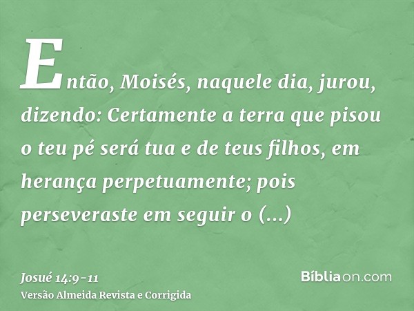 Então, Moisés, naquele dia, jurou, dizendo: Certamente a terra que pisou o teu pé será tua e de teus filhos, em herança perpetuamente; pois perseveraste em segu