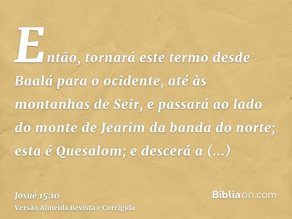 Então, tornará este termo desde Baalá para o ocidente, até às montanhas de Seir, e passará ao lado do monte de Jearim da banda do norte; esta é Quesalom; e desc