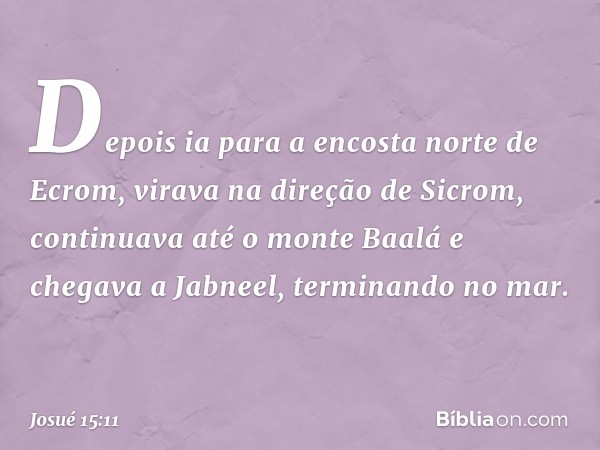 Depois ia para a encosta norte de Ecrom, virava na direção de Sicrom, continuava até o monte Baalá e chegava a Jabneel, terminando no mar. -- Josué 15:11