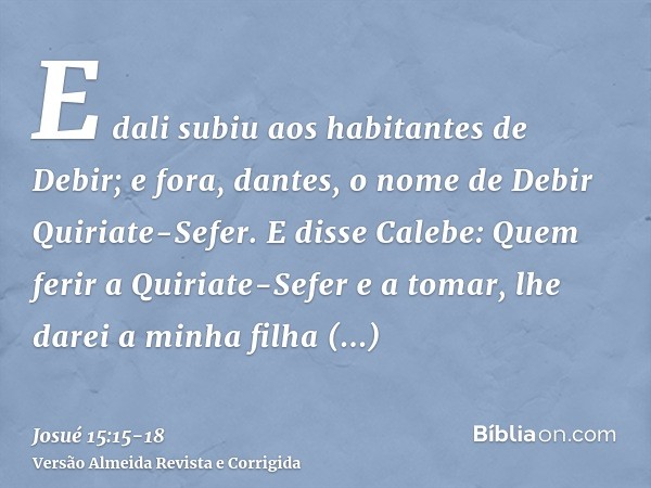 E dali subiu aos habitantes de Debir; e fora, dantes, o nome de Debir Quiriate-Sefer.E disse Calebe: Quem ferir a Quiriate-Sefer e a tomar, lhe darei a minha fi