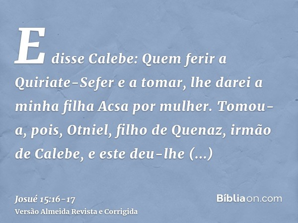 E disse Calebe: Quem ferir a Quiriate-Sefer e a tomar, lhe darei a minha filha Acsa por mulher.Tomou-a, pois, Otniel, filho de Quenaz, irmão de Calebe, e este d