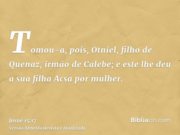 Tomou-a, pois, Otniel, filho de Quenaz, irmão de Calebe; e este lhe deu a sua filha Acsa por mulher.