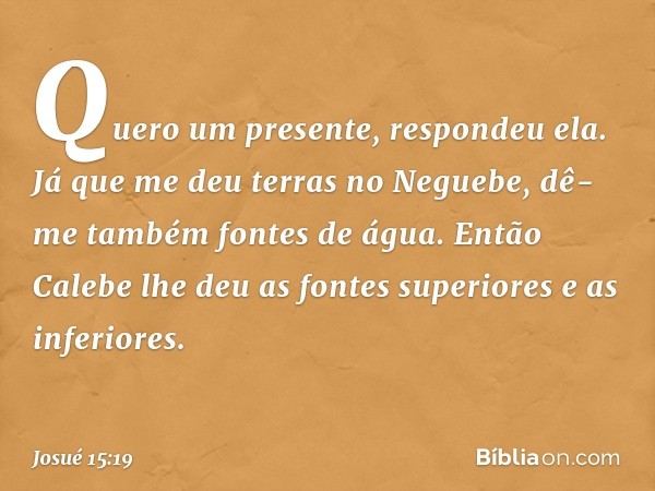 "Quero um presente", respondeu ela. "Já que me deu terras no Neguebe, dê-me também fontes de água." Então Calebe lhe deu as fontes superiores e as inferiores. -