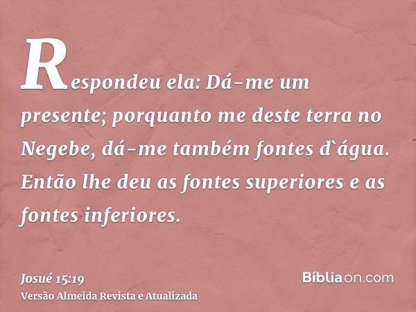 Respondeu ela: Dá-me um presente; porquanto me deste terra no Negebe, dá-me também fontes d`água. Então lhe deu as fontes superiores e as fontes inferiores.