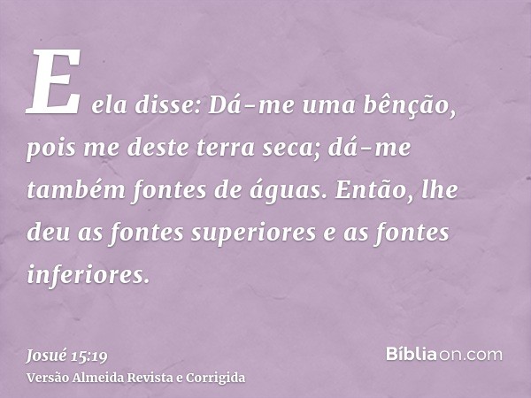 E ela disse: Dá-me uma bênção, pois me deste terra seca; dá-me também fontes de águas. Então, lhe deu as fontes superiores e as fontes inferiores.