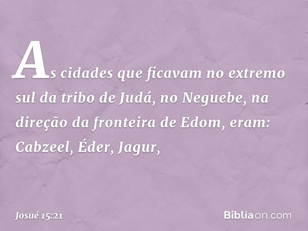 As cidades que ficavam no extremo sul da tribo de Judá, no Neguebe, na direção da fronteira de Edom, eram:
Cabzeel, Éder, Jagur, -- Josué 15:21