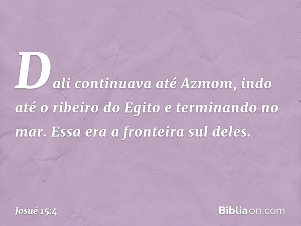 Dali continuava até Azmom, indo até o ribeiro do Egito e terminando no mar. Essa era a fronteira sul deles. -- Josué 15:4