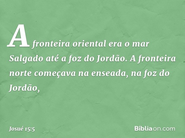 A fronteira oriental era o mar Salgado até a foz do Jordão.
A fronteira norte começava na enseada, na foz do Jordão, -- Josué 15:5