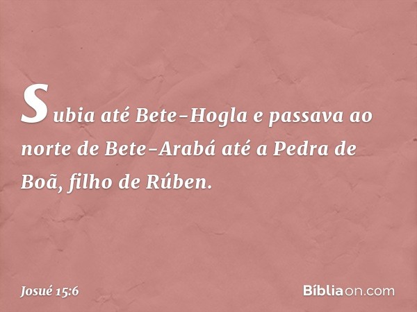 subia até Bete-Hogla e passava ao norte de Bete-Arabá até a Pedra de Boã, filho de Rúben. -- Josué 15:6