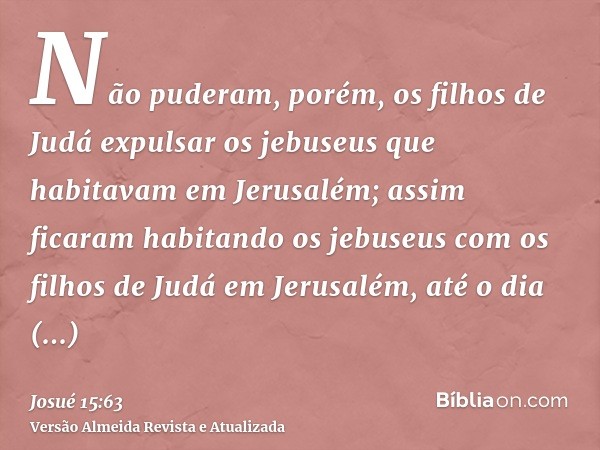 Não puderam, porém, os filhos de Judá expulsar os jebuseus que habitavam em Jerusalém; assim ficaram habitando os jebuseus com os filhos de Judá em Jerusalém, a