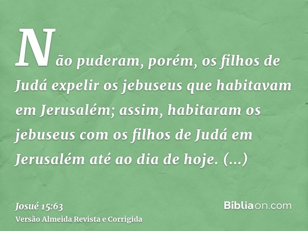 Não puderam, porém, os filhos de Judá expelir os jebuseus que habitavam em Jerusalém; assim, habitaram os jebuseus com os filhos de Judá em Jerusalém até ao dia