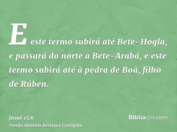 E este termo subirá até Bete-Hogla, e passará do norte a Bete-Arabá, e este termo subirá até à pedra de Boã, filho de Rúben.
