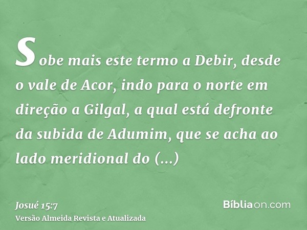 sobe mais este termo a Debir, desde o vale de Acor, indo para o norte em direção a Gilgal, a qual está defronte da subida de Adumim, que se acha ao lado meridio