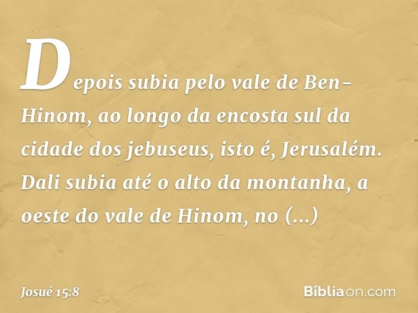 Depois subia pelo vale de Ben-Hinom, ao longo da encosta sul da cidade dos jebuseus, isto é, Jerusalém. Dali subia até o alto da montanha, a oeste do vale de Hi