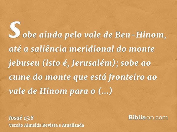 sobe ainda pelo vale de Ben-Hinom, até a saliência meridional do monte jebuseu (isto é, Jerusalém); sobe ao cume do monte que está fronteiro ao vale de Hinom pa