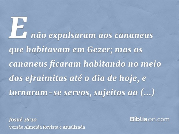 E não expulsaram aos cananeus que habitavam em Gezer; mas os cananeus ficaram habitando no meio dos efraimitas até o dia de hoje, e tornaram-se servos, sujeitos