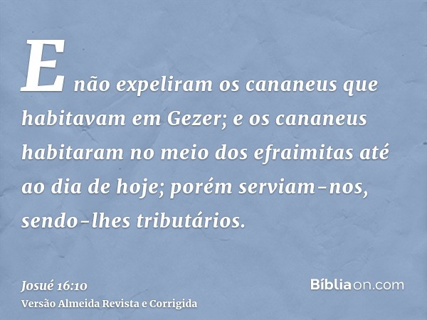 E não expeliram os cananeus que habitavam em Gezer; e os cananeus habitaram no meio dos efraimitas até ao dia de hoje; porém serviam-nos, sendo-lhes tributários