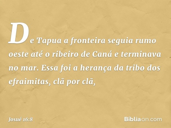 De Tapua a fronteira seguia rumo oeste até o ribeiro de Caná e terminava no mar. Essa foi a herança da tribo dos efraimitas, clã por clã, -- Josué 16:8