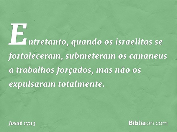 Entretanto, quando os israelitas se fortaleceram, submeteram os cananeus a trabalhos forçados, mas não os expulsaram totalmente. -- Josué 17:13