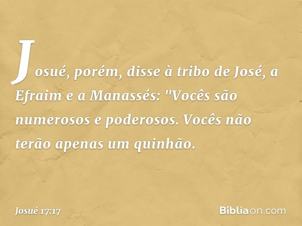 Josué, porém, disse à tribo de José, a Efraim e a Manassés: "Vocês são numerosos e poderosos. Vocês não terão apenas um quinhão. -- Josué 17:17