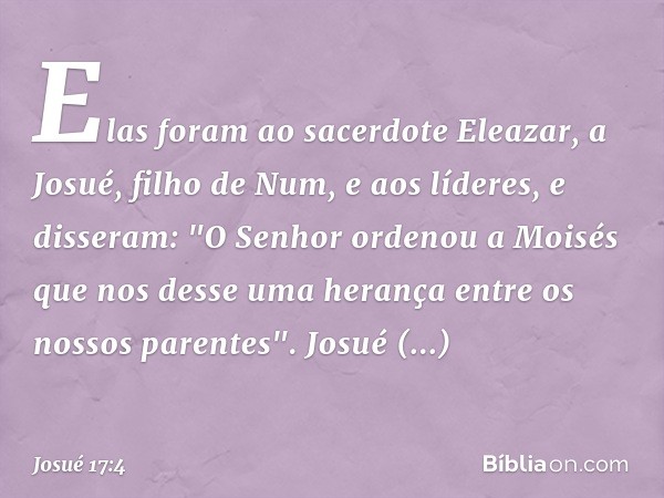 Elas foram ao sacerdote Eleazar, a Josué, filho de Num, e aos líderes, e disseram: "O Senhor ordenou a Moisés que nos desse uma herança entre os nossos parentes