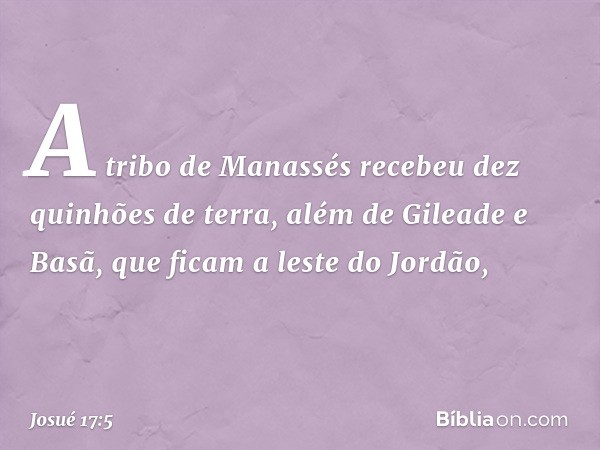 A tribo de Manassés recebeu dez quinhões de terra, além de Gileade e Basã, que ficam a leste do Jordão, -- Josué 17:5