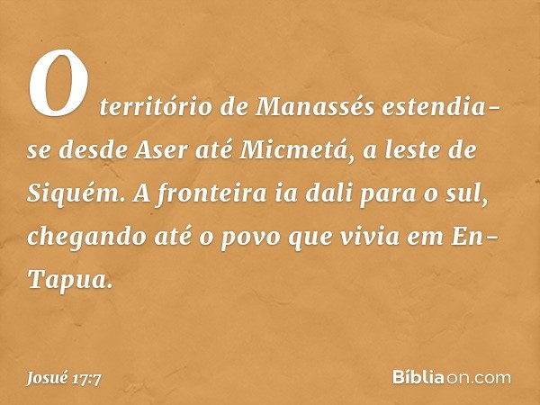 O território de Manassés estendia-se desde Aser até Micmetá, a leste de Siquém. A fronteira ia dali para o sul, chegando até o povo que vivia em En-Tapua. -- Jo