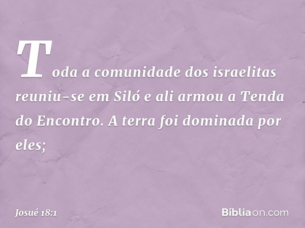 Toda a comunidade dos israelitas reuniu-se em Siló e ali armou a Tenda do Encontro. A terra foi dominada por eles; -- Josué 18:1