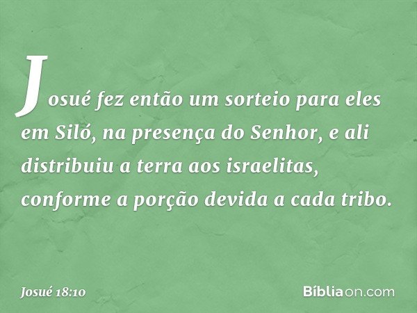 Josué fez então um sorteio para eles em Siló, na presença do Senhor, e ali distribuiu a terra aos israelitas, conforme a porção devida a cada tribo. -- Josué 18