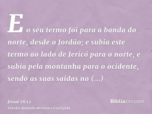 E o seu termo foi para a banda do norte, desde o Jordão; e subia este termo ao lado de Jericó para o norte, e subia pela montanha para o ocidente, sendo as suas