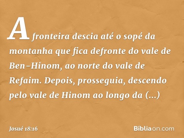 A fronteira descia até o sopé da montanha que fica defronte do vale de Ben-Hinom, ao norte do vale de Refaim. Depois, pros­seguia, descendo pelo vale de Hinom a