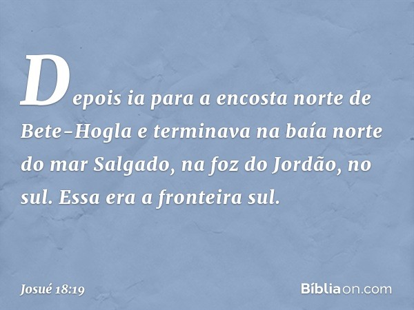 Depois ia para a encosta norte de Bete-Hogla e terminava na baía norte do mar Salgado, na foz do Jordão, no sul. Essa era a fronteira sul. -- Josué 18:19