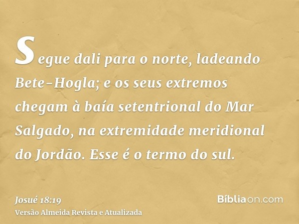 segue dali para o norte, ladeando Bete-Hogla; e os seus extremos chegam à baía setentrional do Mar Salgado, na extremidade meridional do Jordão. Esse é o termo 