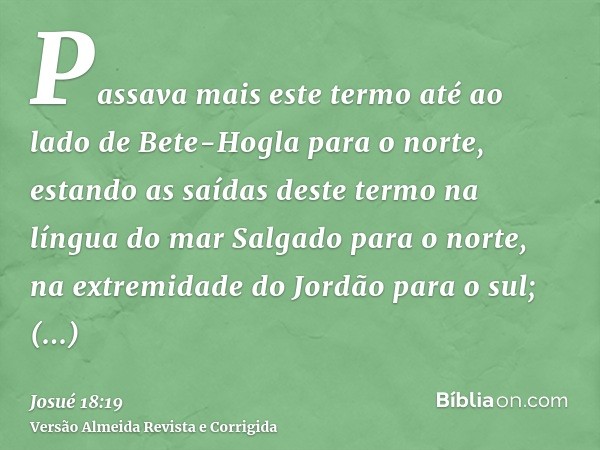 Passava mais este termo até ao lado de Bete-Hogla para o norte, estando as saídas deste termo na língua do mar Salgado para o norte, na extremidade do Jordão pa