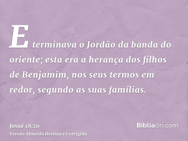 E terminava o Jordão da banda do oriente; esta era a herança dos filhos de Benjamim, nos seus termos em redor, segundo as suas famílias.