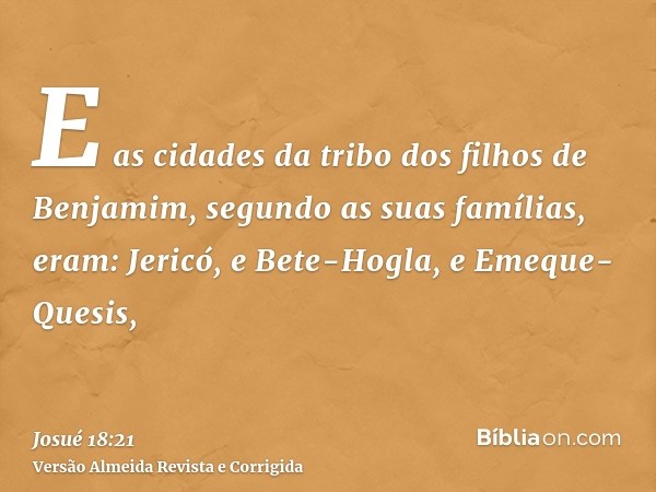 E as cidades da tribo dos filhos de Benjamim, segundo as suas famílias, eram: Jericó, e Bete-Hogla, e Emeque-Quesis,