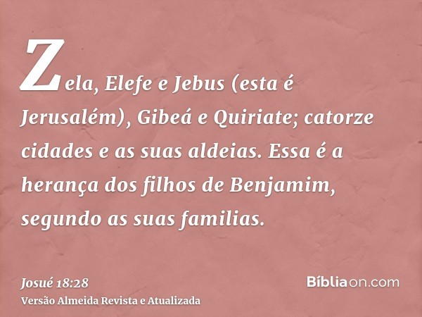 Zela, Elefe e Jebus (esta é Jerusalém), Gibeá e Quiriate; catorze cidades e as suas aldeias. Essa é a herança dos filhos de Benjamim, segundo as suas familias.