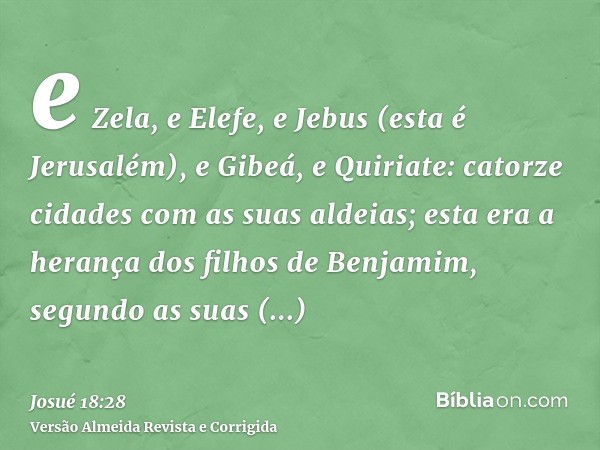 e Zela, e Elefe, e Jebus (esta é Jerusalém), e Gibeá, e Quiriate: catorze cidades com as suas aldeias; esta era a herança dos filhos de Benjamim, segundo as sua