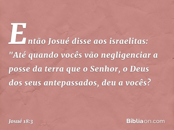 Então Josué disse aos israelitas: "Até quando vocês vão negligenciar a posse da terra que o Senhor, o Deus dos seus antepassados, deu a vocês? -- Josué 18:3