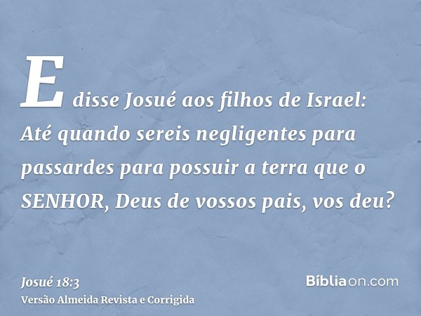 E disse Josué aos filhos de Israel: Até quando sereis negligentes para passardes para possuir a terra que o SENHOR, Deus de vossos pais, vos deu?