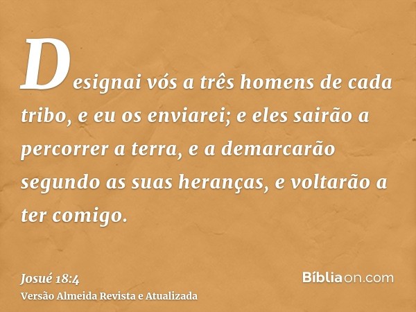 Designai vós a três homens de cada tribo, e eu os enviarei; e eles sairão a percorrer a terra, e a demarcarão segundo as suas heranças, e voltarão a ter comigo.