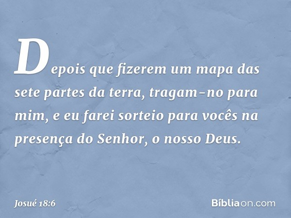 Depois que fizerem um mapa das sete partes da terra, tragam-no para mim, e eu farei sorteio para vocês na presença do Senhor, o nosso Deus. -- Josué 18:6