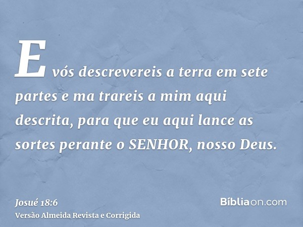 E vós descrevereis a terra em sete partes e ma trareis a mim aqui descrita, para que eu aqui lance as sortes perante o SENHOR, nosso Deus.