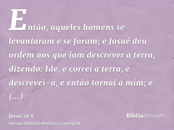 Então, aqueles homens se levantaram e se foram; e Josué deu ordem aos que iam descrever a terra, dizendo: Ide, e correi a terra, e descrevei-a, e então tornai a