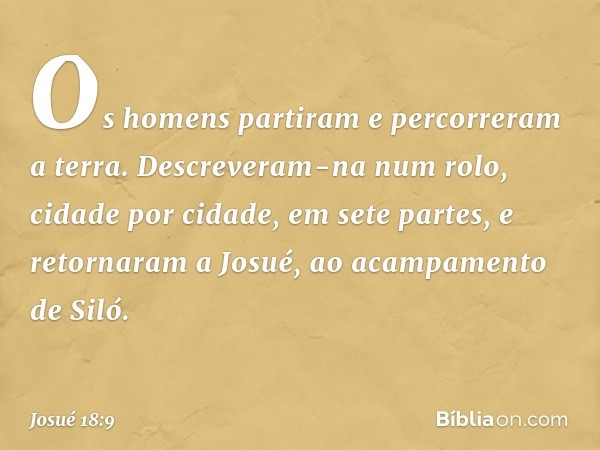 Os homens partiram e percorreram a terra. Descreveram-na num rolo, cidade por cidade, em sete partes, e retornaram a Josué, ao acampamento de Siló. -- Josué 18: