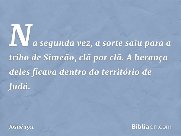 Na segunda vez, a sorte saiu para a tribo de Simeão, clã por clã. A herança deles ficava dentro do território de Judá. -- Josué 19:1