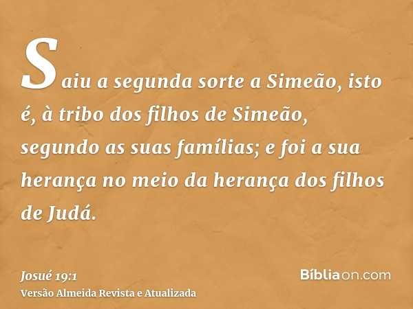 Saiu a segunda sorte a Simeão, isto é, à tribo dos filhos de Simeão, segundo as suas famílias; e foi a sua herança no meio da herança dos filhos de Judá.