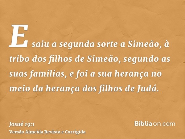 E saiu a segunda sorte a Simeão, à tribo dos filhos de Simeão, segundo as suas famílias, e foi a sua herança no meio da herança dos filhos de Judá.