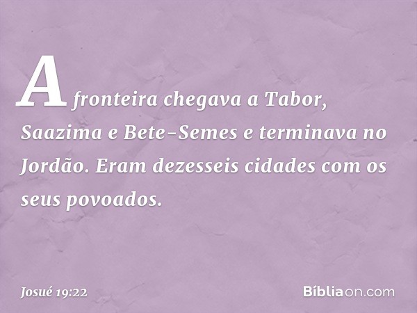 A fronteira chegava a Tabor, Saazima e Bete-Semes e terminava no Jordão. Eram dezesseis cidades com os seus povoados. -- Josué 19:22