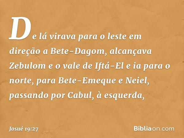 De lá virava para o leste em direção a Bete-Dagom, alcançava Zebulom e o vale de Iftá-El e ia para o norte, para Bete-Emeque e Neiel, passando por Cabul, à esqu